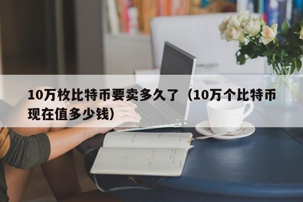 10万枚比特币要卖多久了(10万个比特币现在值多少钱)