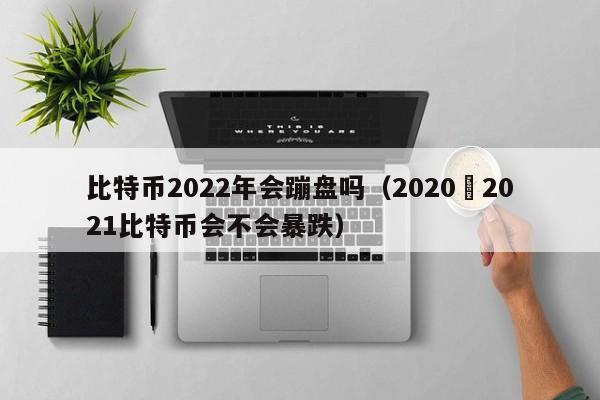 比特币2022年会蹦盘吗(2020–2021比特币会不会暴跌)