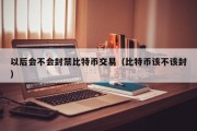 以后会不会封禁比特币交易（比特币该不该封）